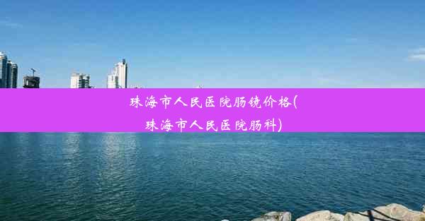 珠海市人民医院肠镜价格(珠海市人民医院肠科)