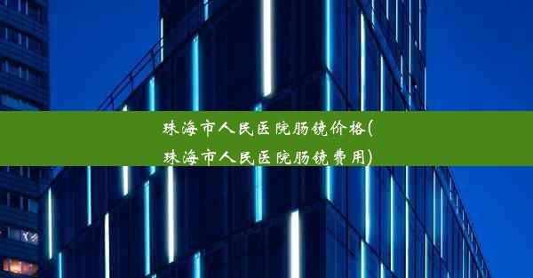 珠海市人民医院肠镜价格(珠海市人民医院肠镜费用)