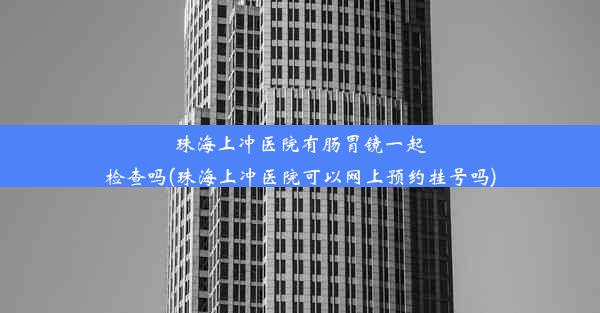 珠海上冲医院有肠胃镜一起检查吗(珠海上冲医院可以网上预约挂号吗)