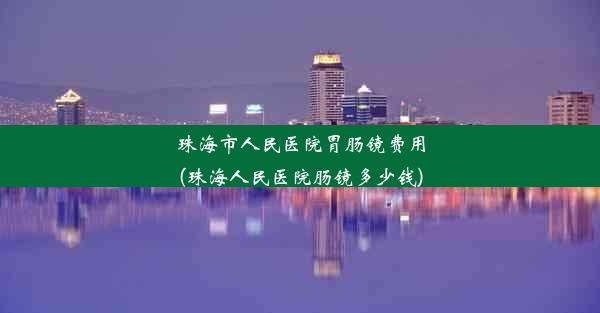 珠海市人民医院胃肠镜费用(珠海人民医院肠镜多少钱)