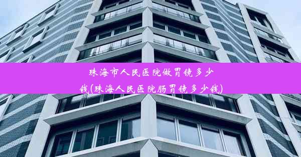 珠海市人民医院做胃镜多少钱(珠海人民医院肠胃镜多少钱)