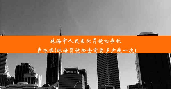 珠海市人民医院胃镜检查收费标准(珠海胃镜检查需要多少钱一次)