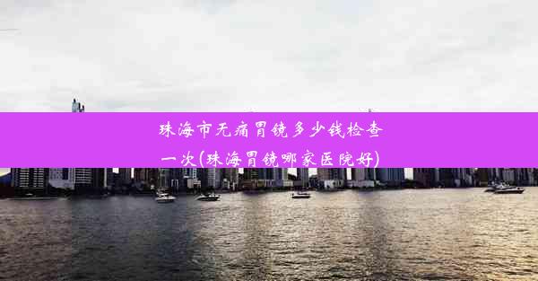 珠海市无痛胃镜多少钱检查一次(珠海胃镜哪家医院好)