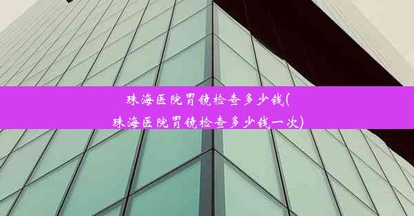 珠海医院胃镜检查多少钱(珠海医院胃镜检查多少钱一次)