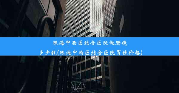 珠海中西医结合医院做肠镜多少钱(珠海中西医结合医院胃镜价格)