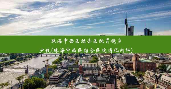 珠海中西医结合医院胃镜多少钱(珠海中西医结合医院消化内科)