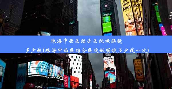 珠海中西医结合医院做肠镜多少钱(珠海中西医结合医院做肠镜多少钱一次)