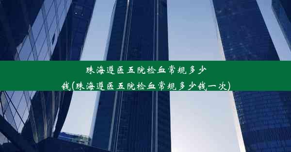 珠海遵医五院检血常规多少钱(珠海遵医五院检血常规多少钱一次)