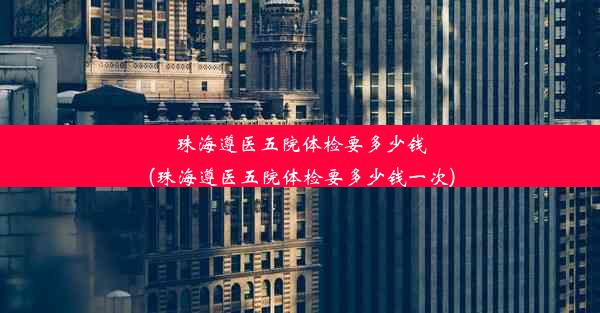 珠海遵医五院体检要多少钱(珠海遵医五院体检要多少钱一次)