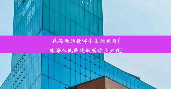 珠海做肠镜哪个医院最好(珠海人民医院做肠镜多少钱)