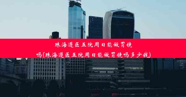 珠海遵医五院周日能做胃镜吗(珠海遵医五院周日能做胃镜吗多少钱)