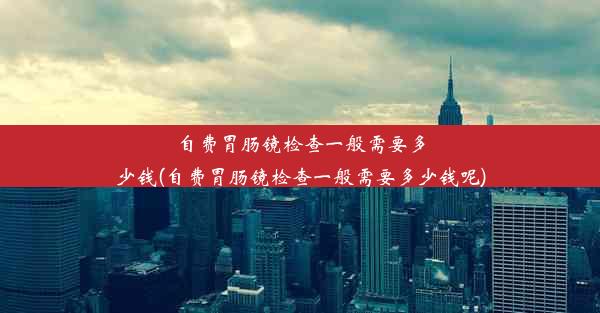 自费胃肠镜检查一般需要多少钱(自费胃肠镜检查一般需要多少钱呢)