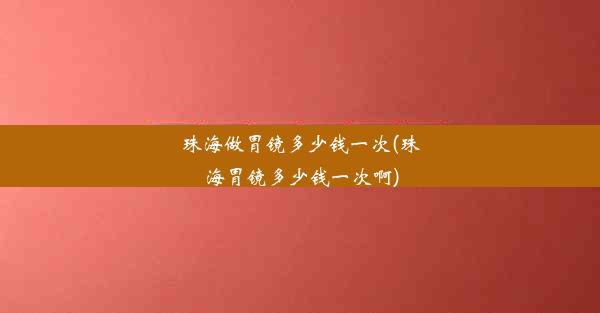 珠海做胃镜多少钱一次(珠海胃镜多少钱一次啊)