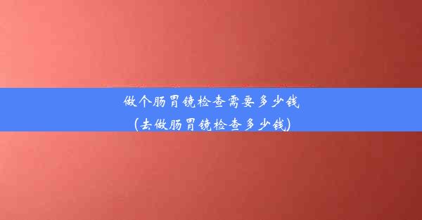 做个肠胃镜检查需要多少钱(去做肠胃镜检查多少钱)