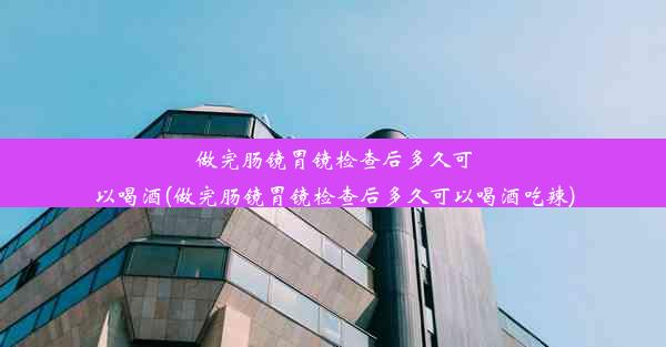 做完肠镜胃镜检查后多久可以喝酒(做完肠镜胃镜检查后多久可以喝酒吃辣)