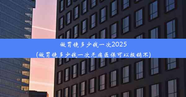 做胃镜多少钱一次2025(做胃镜多少钱一次无痛医保可以报销不)