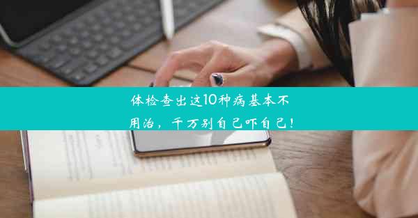 体检查出这10种病基本不用治，千万别自己吓自己！