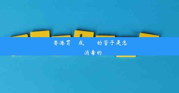 香港胃鏡或腸鏡的管子是怎樣消毒的