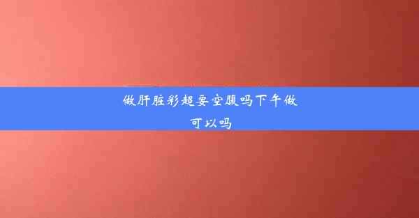 做肝脏彩超要空腹吗下午做可以吗