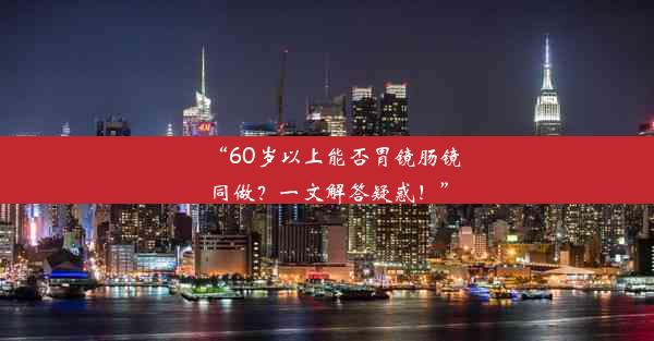 “60岁以上能否胃镜肠镜同做？一文解答疑惑！”