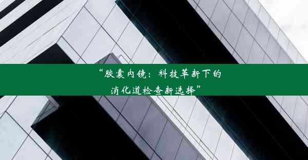 “胶囊内镜：科技革新下的消化道检查新选择”