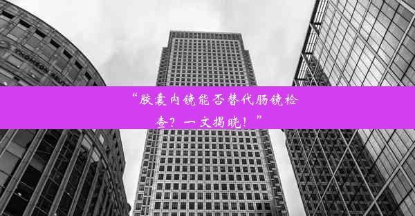 “胶囊内镜能否替代肠镜检查？一文揭晓！”