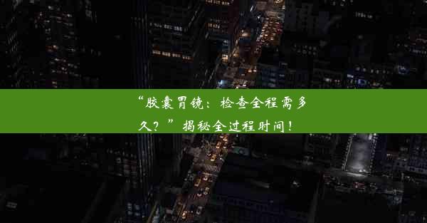 “胶囊胃镜：检查全程需多久？”揭秘全过程时间！