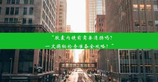 “胶囊内镜前需要清肠吗？一文揭秘检查准备全攻略！”