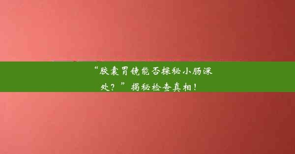 “胶囊胃镜能否探秘小肠深处？”揭秘检查真相！