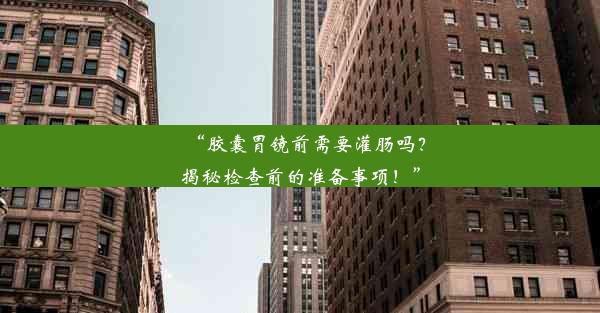 “胶囊胃镜前需要灌肠吗？揭秘检查前的准备事项！”