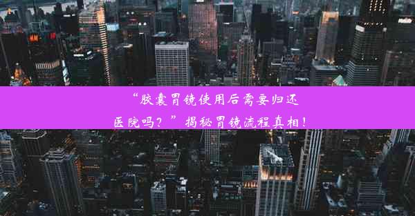 “胶囊胃镜使用后需要归还医院吗？”揭秘胃镜流程真相！