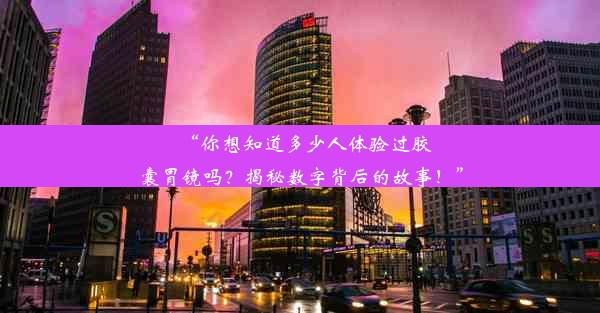 “你想知道多少人体验过胶囊胃镜吗？揭秘数字背后的故事！”