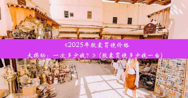 《2025年胶囊胃镜价格大揭秘：一次多少钱？》(胶囊胃镜多少钱一台)