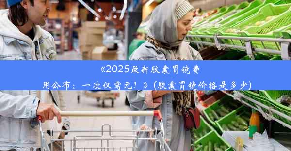 《2025最新胶囊胃镜费用公布：一次仅需元！》(胶囊胃镜价格是多少)