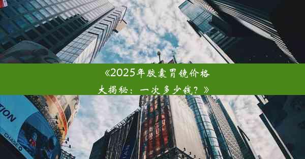 《2025年胶囊胃镜价格大揭秘：一次多少钱？》