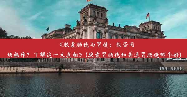 《胶囊肠镜与胃镜：能否同场操作？了解这一大真相》(胶囊胃肠镜和普通胃肠镜哪个好)