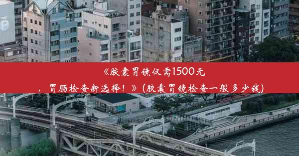 《胶囊胃镜仅需1500元，胃肠检查新选择！》(胶囊胃镜检查一般多少钱)