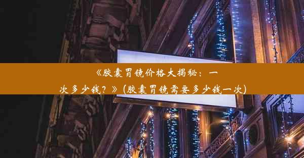 《胶囊胃镜价格大揭秘：一次多少钱？》(胶囊胃镜需要多少钱一次)