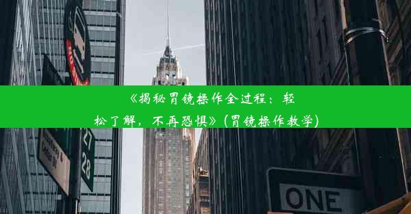 《揭秘胃镜操作全过程：轻松了解，不再恐惧》(胃镜操作教学)