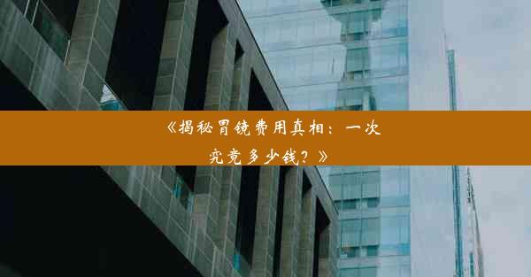 《揭秘胃镜费用真相：一次究竟多少钱？》