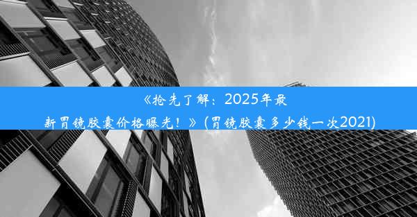 《抢先了解：2025年最新胃镜胶囊价格曝光！》(胃镜胶囊多少钱一次2021)