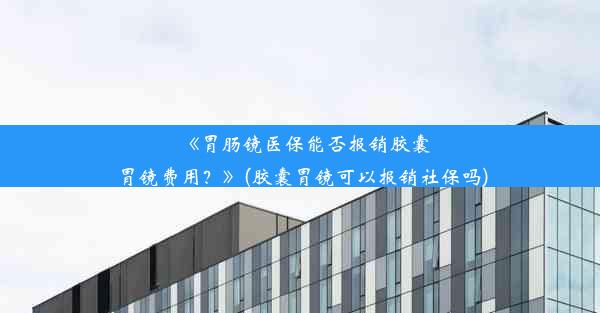 《胃肠镜医保能否报销胶囊胃镜费用？》(胶囊胃镜可以报销社保吗)