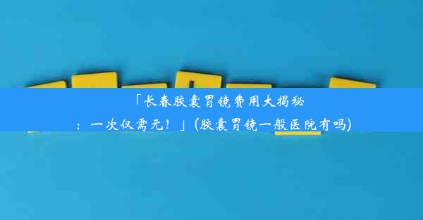 「长春胶囊胃镜费用大揭秘：一次仅需元！」(胶囊胃镜一般医院有吗)