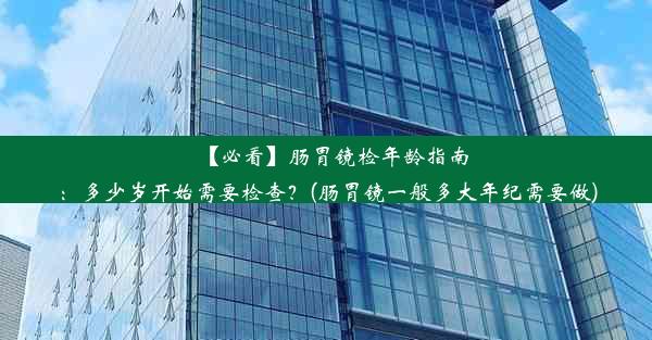 【必看】肠胃镜检年龄指南：多少岁开始需要检查？(肠胃镜一般多大年纪需要做)