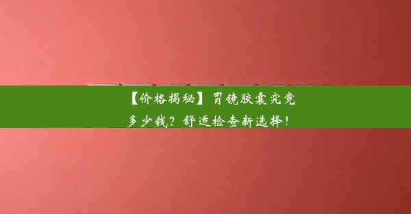 【价格揭秘】胃镜胶囊究竟多少钱？舒适检查新选择！