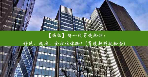 【揭秘】新一代胃镜检测：舒适、精准、全方位体验！(胃镜新科技检查)