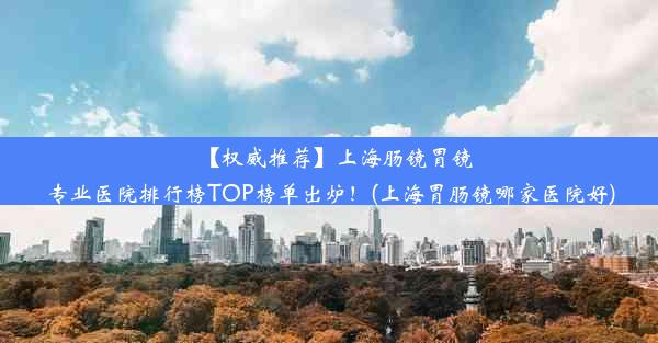 【权威推荐】上海肠镜胃镜专业医院排行榜TOP榜单出炉！(上海胃肠镜哪家医院好)