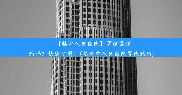 【临沂人民医院】胃镜需预约吗？快速了解！(临沂市人民医院胃镜预约)