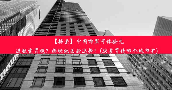 【探索】中国哪里可体验先进胶囊胃镜？揭秘就医新选择！(胶囊胃镜哪个城市有)