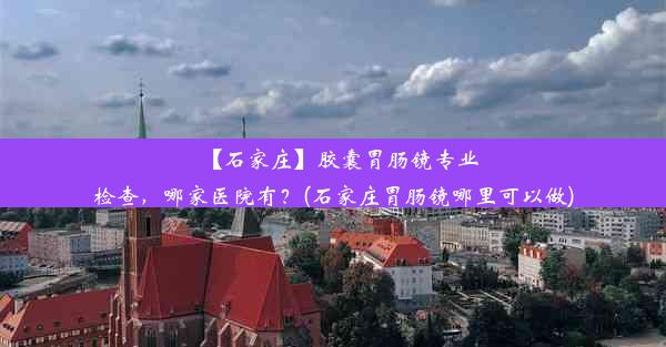 【石家庄】胶囊胃肠镜专业检查，哪家医院有？(石家庄胃肠镜哪里可以做)